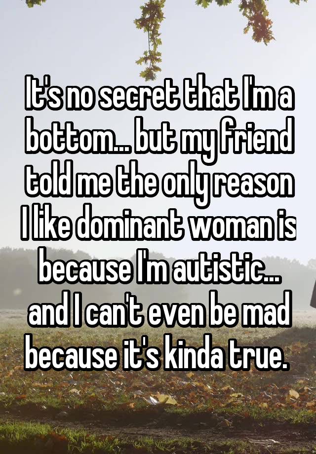 It's no secret that I'm a bottom... but my friend told me the only reason I like dominant woman is because I'm autistic... and I can't even be mad because it's kinda true. 