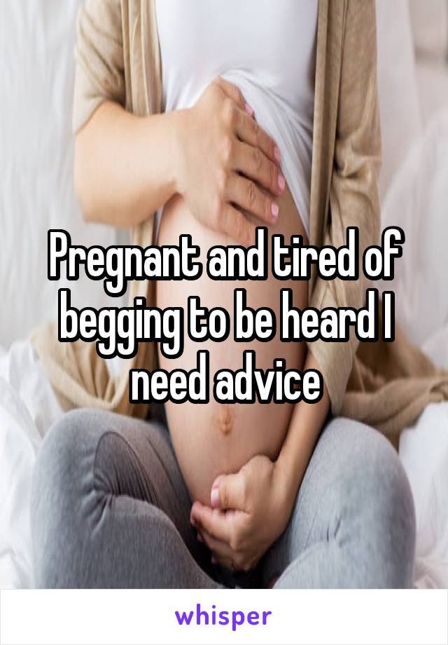 Pregnant and tired of begging to be heard I need advice