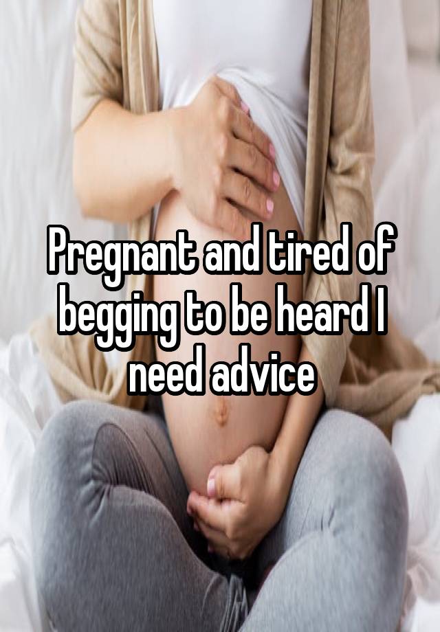 Pregnant and tired of begging to be heard I need advice