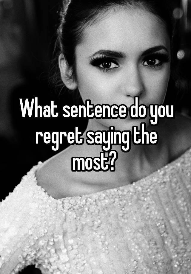 What sentence do you regret saying the most? 