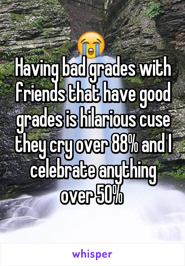 Having bad grades with friends that have good grades is hilarious cuse they cry over 88% and I celebrate anything over 50% 