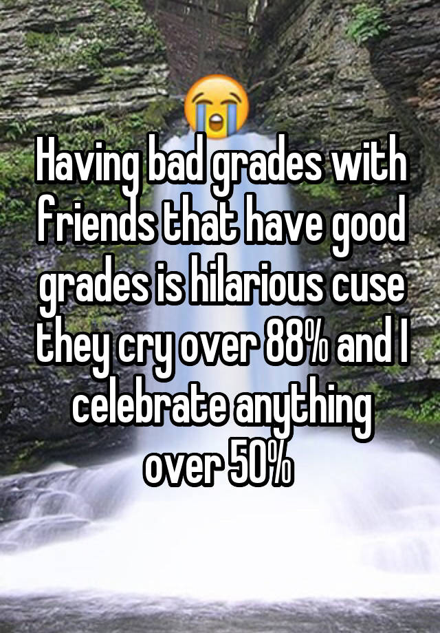 Having bad grades with friends that have good grades is hilarious cuse they cry over 88% and I celebrate anything over 50% 