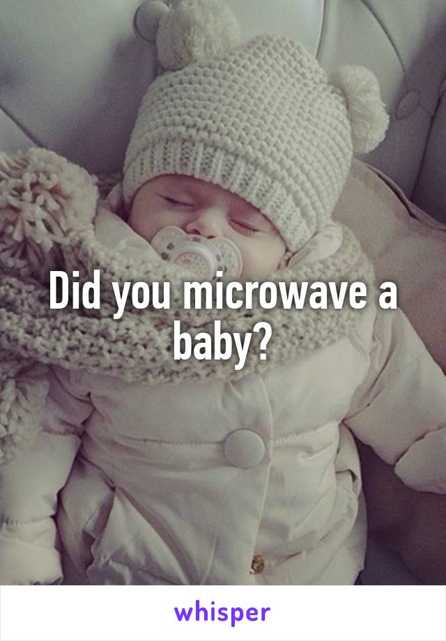 Did you microwave a baby?