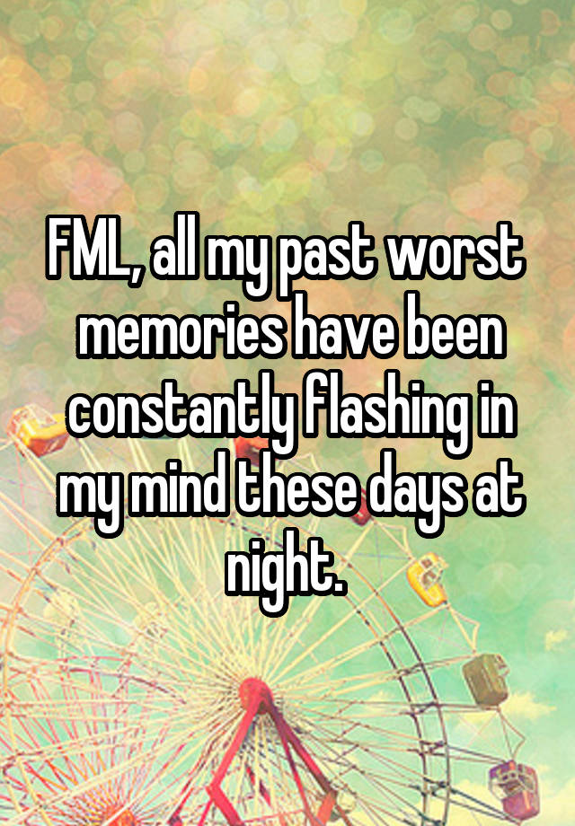 FML, all my past worst  memories have been constantly flashing in my mind these days at night. 