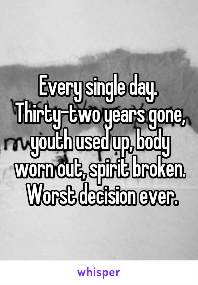 Every single day.  Thirty-two years gone, youth used up, body worn out, spirit broken.  Worst decision ever.