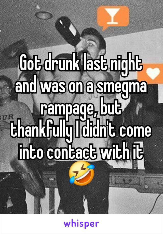 Got drunk last night and was on a smegma rampage, but thankfully I didn't come into contact with it🤣