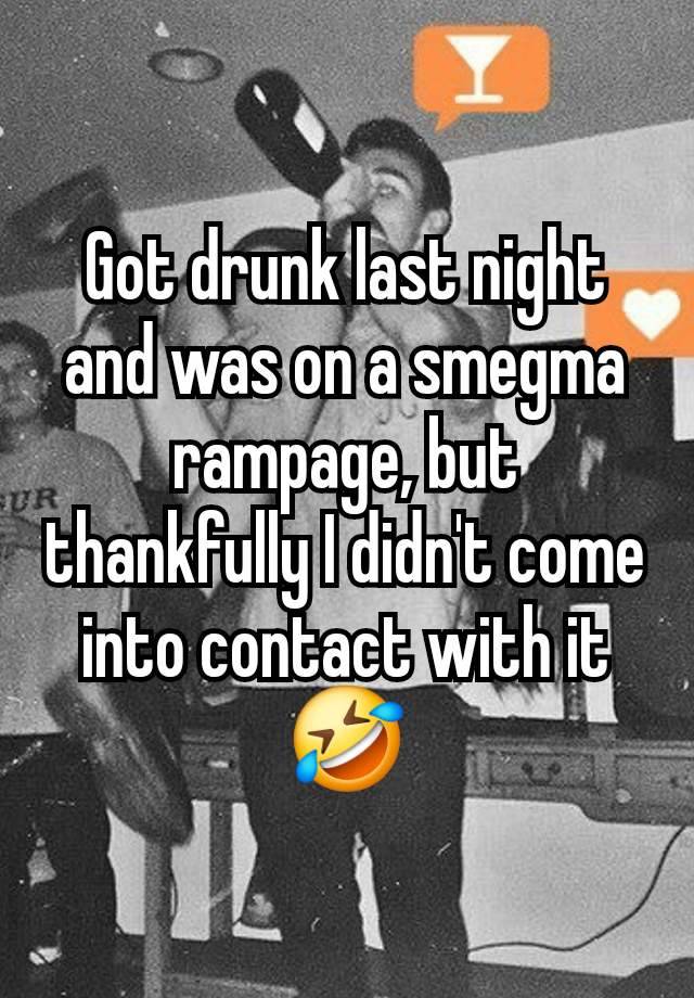 Got drunk last night and was on a smegma rampage, but thankfully I didn't come into contact with it🤣