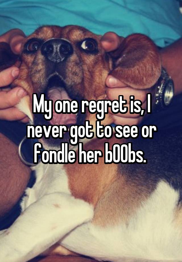 My one regret is, I never got to see or fondle her b00bs. 