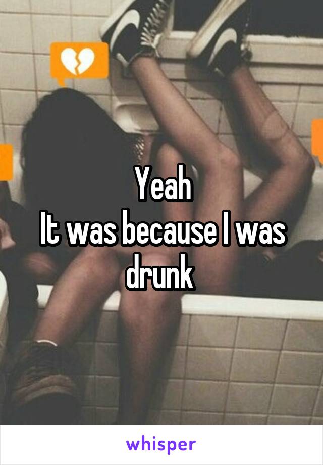 Yeah
It was because I was drunk 