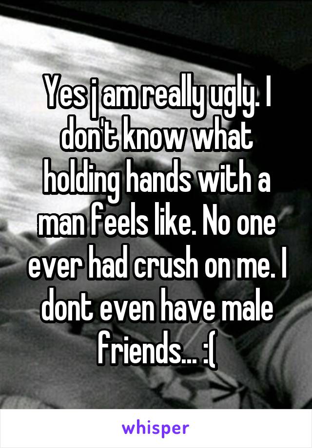 Yes j am really ugly. I don't know what holding hands with a man feels like. No one ever had crush on me. I dont even have male friends... :(