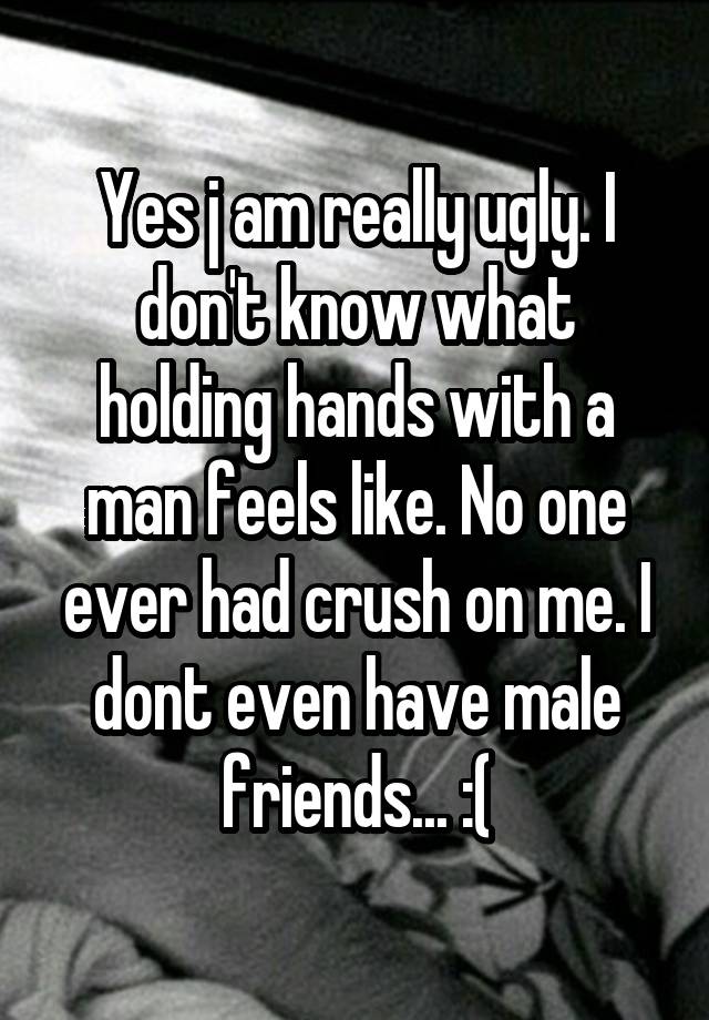 Yes j am really ugly. I don't know what holding hands with a man feels like. No one ever had crush on me. I dont even have male friends... :(