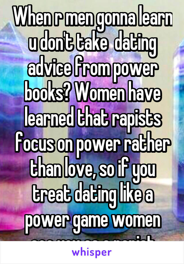 When r men gonna learn u don't take  dating advice from power books? Women have learned that rapists focus on power rather than love, so if you treat dating like a power game women see you as a rapist