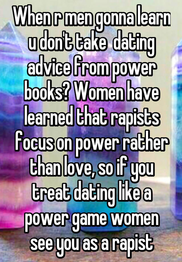 When r men gonna learn u don't take  dating advice from power books? Women have learned that rapists focus on power rather than love, so if you treat dating like a power game women see you as a rapist