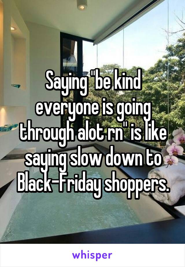 Saying "be kind everyone is going through alot rn" is like saying slow down to Black-Friday shoppers.