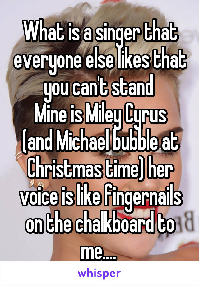 What is a singer that everyone else likes that you can't stand 
Mine is Miley Cyrus (and Michael bubble at Christmas time) her voice is like fingernails on the chalkboard to me.... 