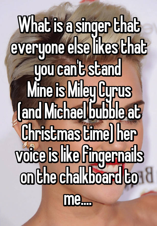 What is a singer that everyone else likes that you can't stand 
Mine is Miley Cyrus (and Michael bubble at Christmas time) her voice is like fingernails on the chalkboard to me.... 