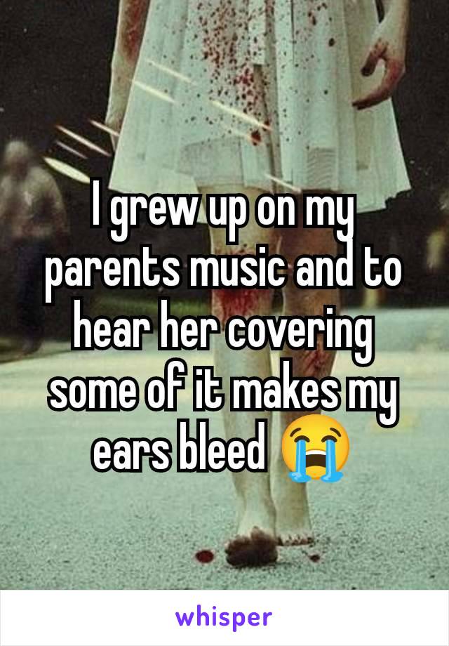 I grew up on my parents music and to hear her covering some of it makes my ears bleed 😭