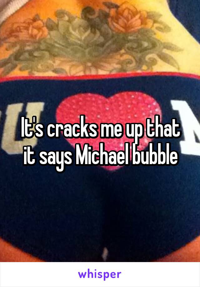 It's cracks me up that it says Michael bubble