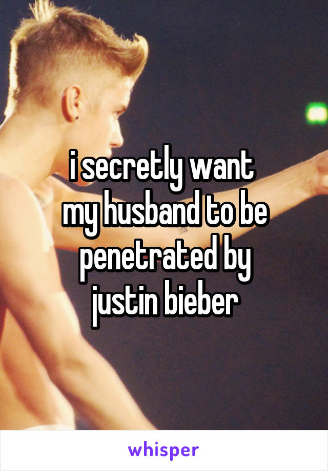 i secretly want 
my husband to be penetrated by
justin bieber