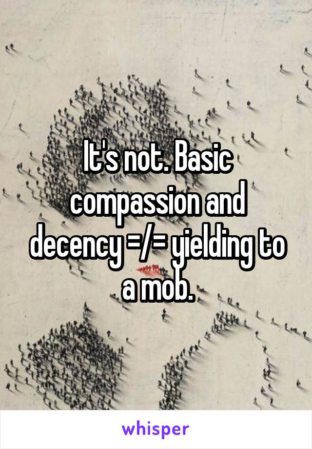 It's not. Basic compassion and decency =/= yielding to a mob.
