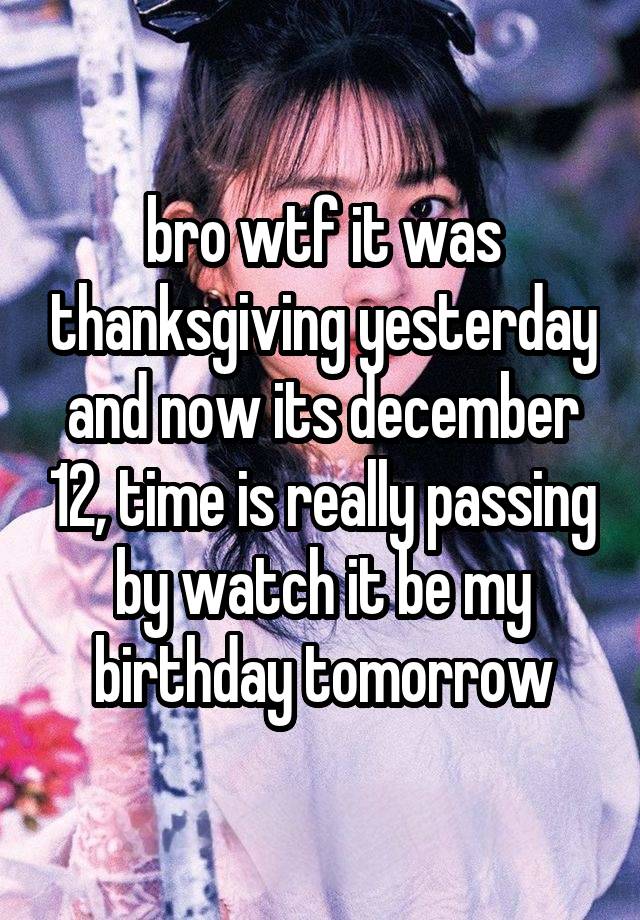 bro wtf it was thanksgiving yesterday and now its december 12, time is really passing by watch it be my birthday tomorrow