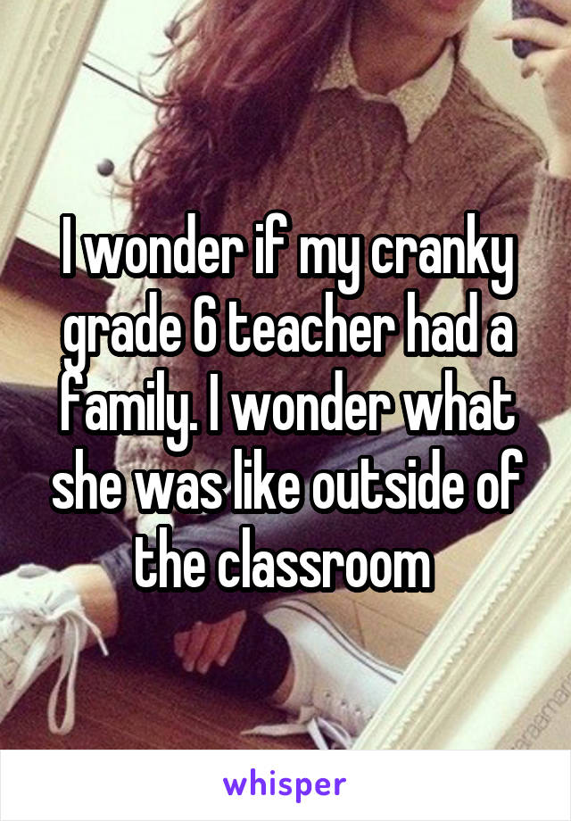 I wonder if my cranky grade 6 teacher had a family. I wonder what she was like outside of the classroom 