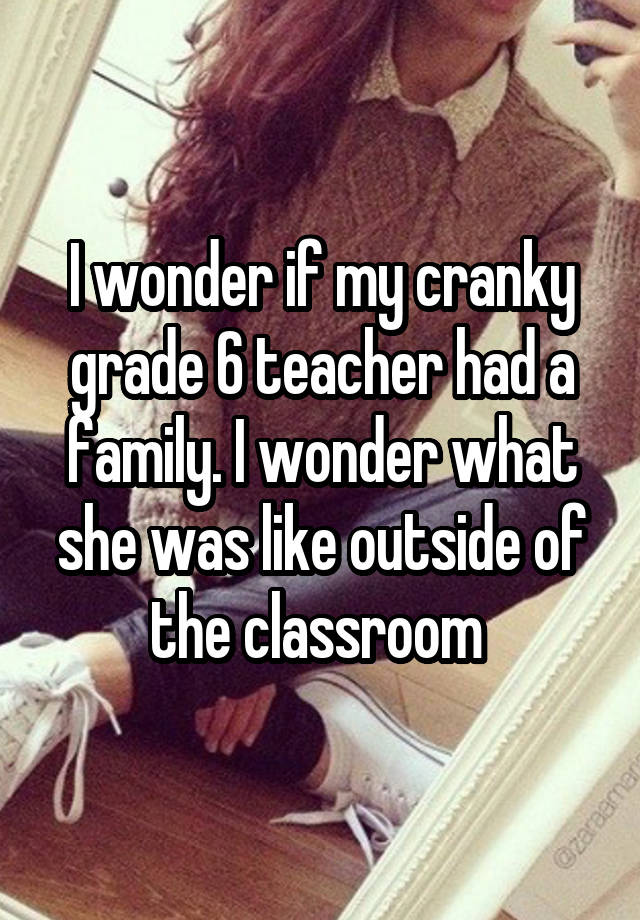 I wonder if my cranky grade 6 teacher had a family. I wonder what she was like outside of the classroom 