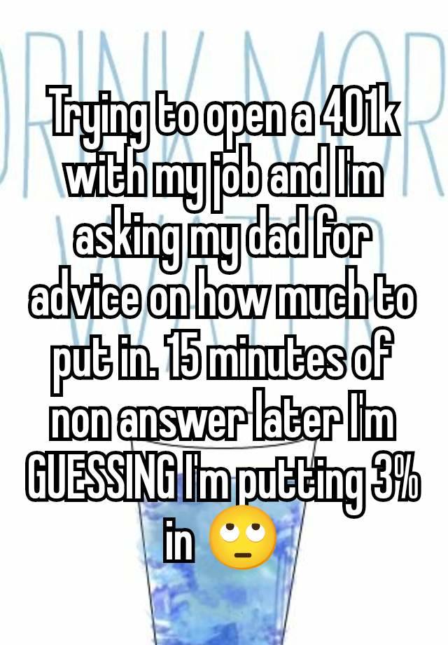 Trying to open a 401k with my job and I'm asking my dad for advice on how much to put in. 15 minutes of non answer later I'm GUESSING I'm putting 3% in 🙄