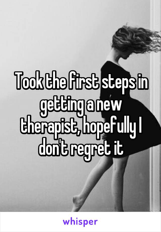 Took the first steps in getting a new therapist, hopefully I don't regret it