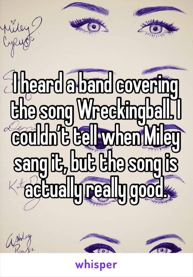 I heard a band covering the song Wreckingball. I couldn’t tell when Miley sang it, but the song is actually really good. 