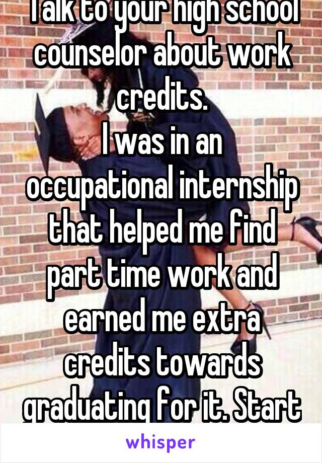 Talk to your high school counselor about work credits.
I was in an occupational internship that helped me find part time work and earned me extra credits towards graduating for it. Start saving. 