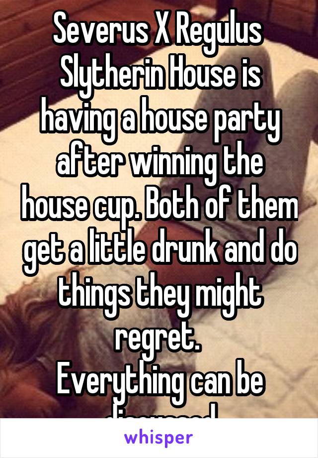 Severus X Regulus 
Slytherin House is having a house party after winning the house cup. Both of them get a little drunk and do things they might regret. 
Everything can be discussed