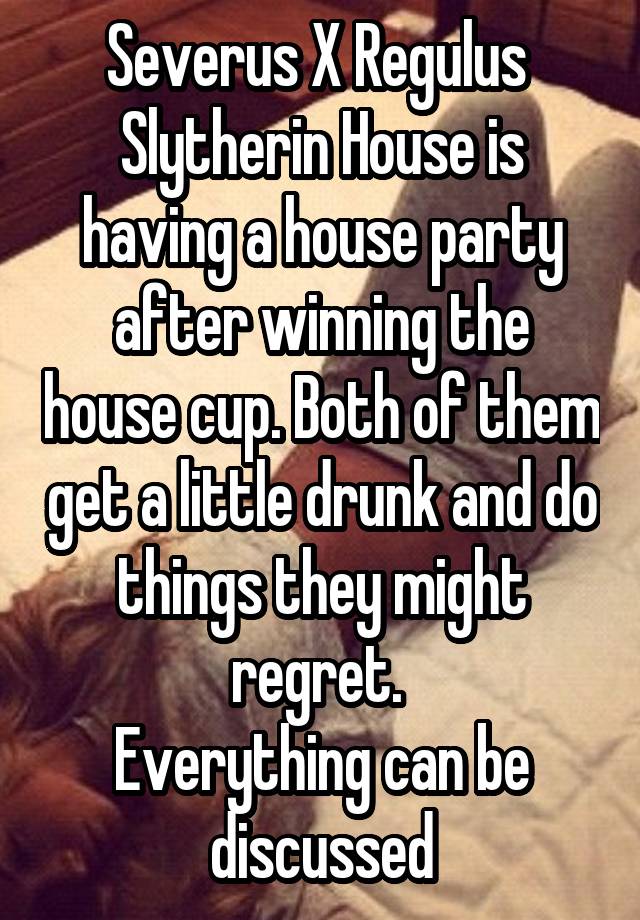 Severus X Regulus 
Slytherin House is having a house party after winning the house cup. Both of them get a little drunk and do things they might regret. 
Everything can be discussed