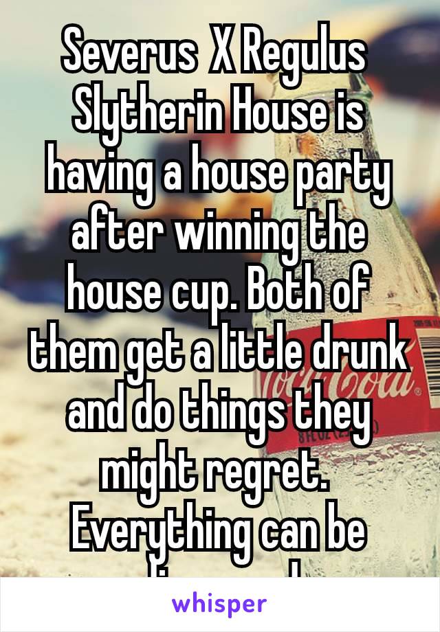 Severus X Regulus 
Slytherin House is having a house party after winning the house cup. Both of them get a little drunk and do things they might regret. 
Everything can be discussed