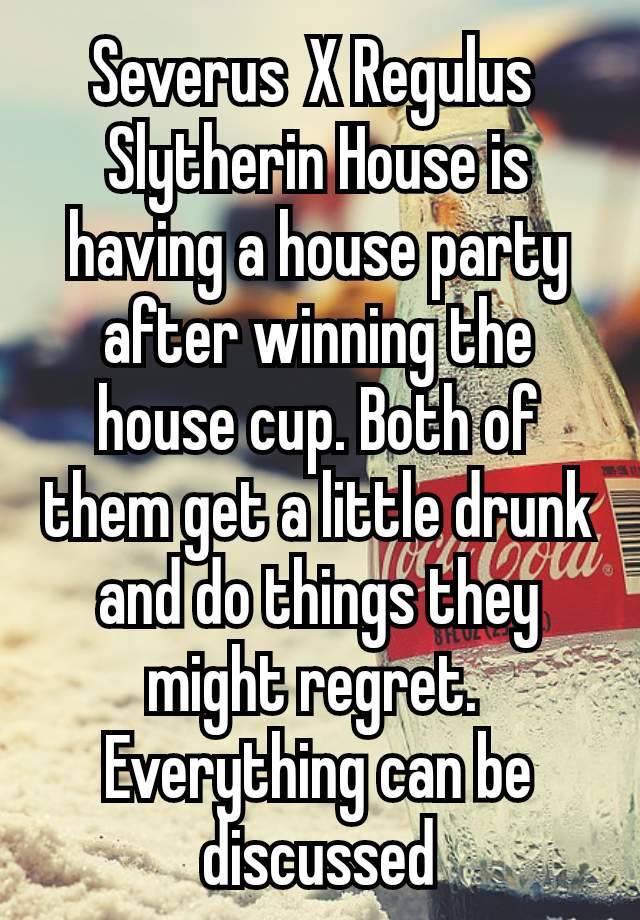 Severus X Regulus 
Slytherin House is having a house party after winning the house cup. Both of them get a little drunk and do things they might regret. 
Everything can be discussed