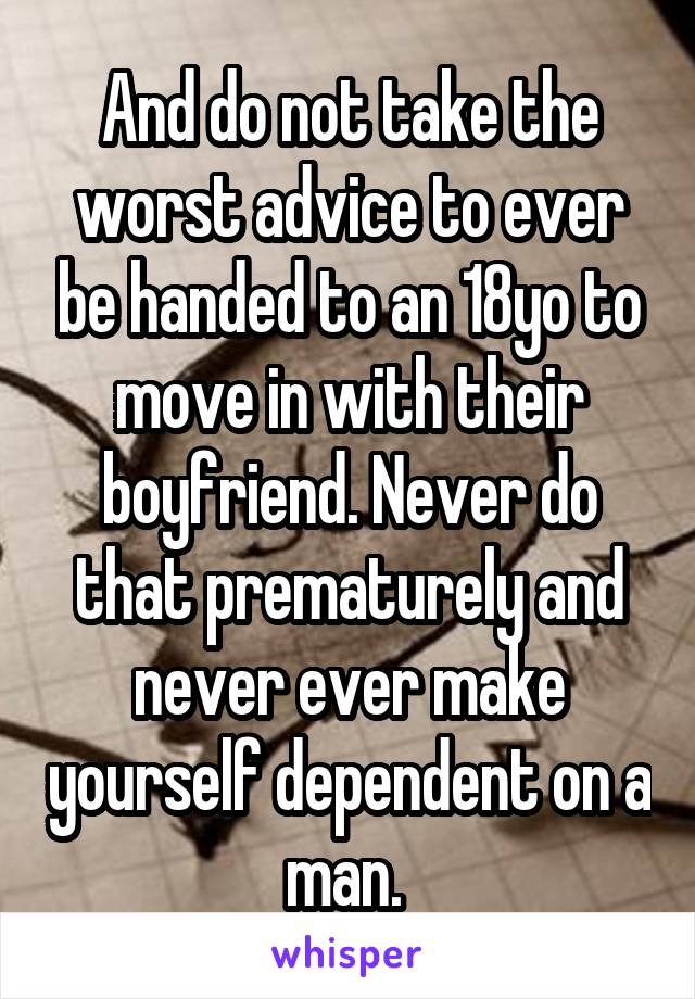 And do not take the worst advice to ever be handed to an 18yo to move in with their boyfriend. Never do that prematurely and never ever make yourself dependent on a man. 