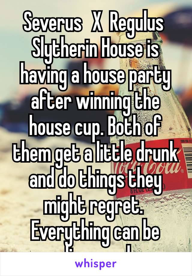 Severus  X  Regulus 
Slytherin House is having a house party after winning the house cup. Both of them get a little drunk and do things they might regret. 
Everything can be discussed