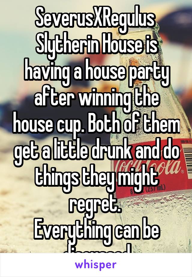 SeverusXRegulus 
Slytherin House is having a house party after winning the house cup. Both of them get a little drunk and do things they might regret. 
Everything can be discussed