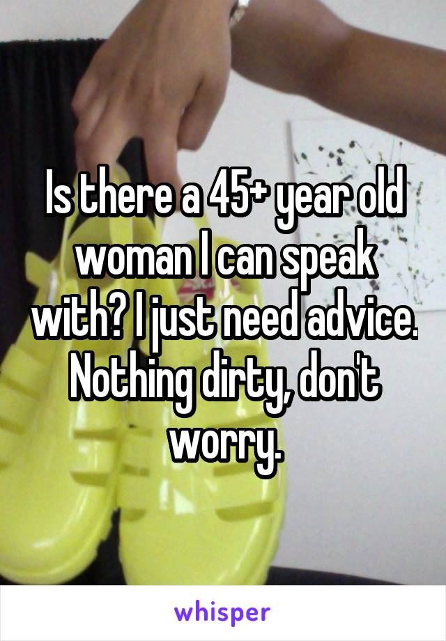 Is there a 45+ year old woman I can speak with? I just need advice. Nothing dirty, don't worry.