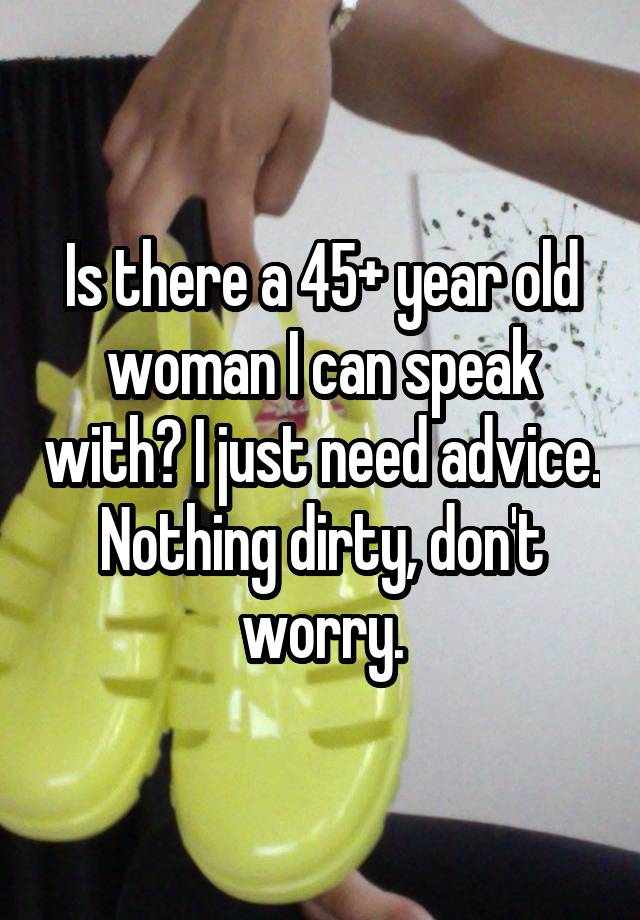 Is there a 45+ year old woman I can speak with? I just need advice. Nothing dirty, don't worry.