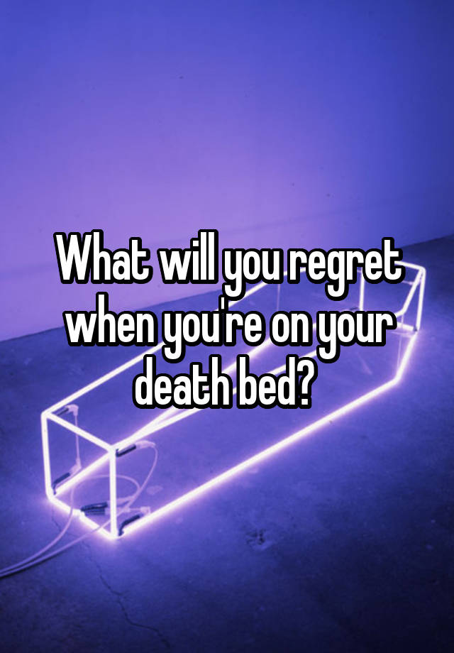 What will you regret when you're on your death bed? 