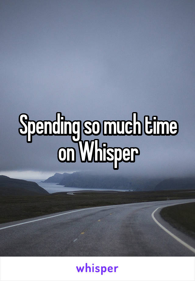 Spending so much time on Whisper