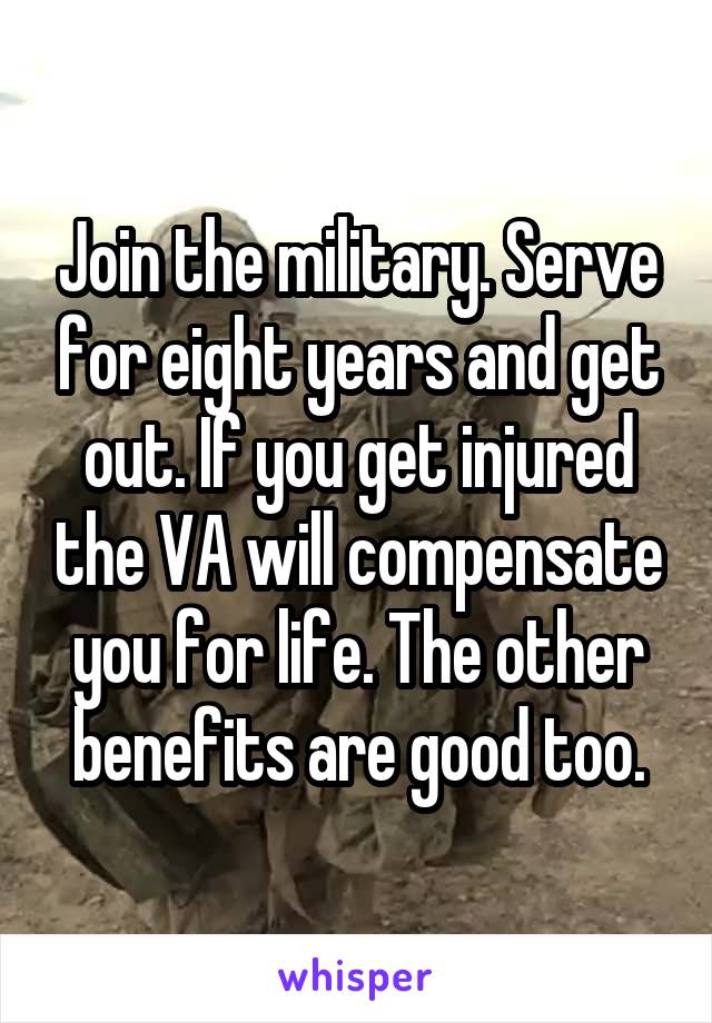 Join the military. Serve for eight years and get out. If you get injured the VA will compensate you for life. The other benefits are good too.