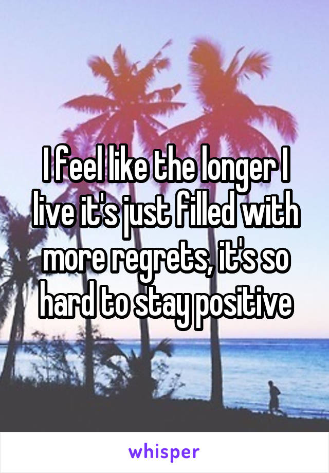 I feel like the longer I live it's just filled with more regrets, it's so hard to stay positive