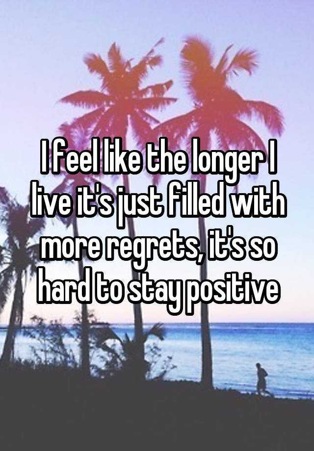 I feel like the longer I live it's just filled with more regrets, it's so hard to stay positive