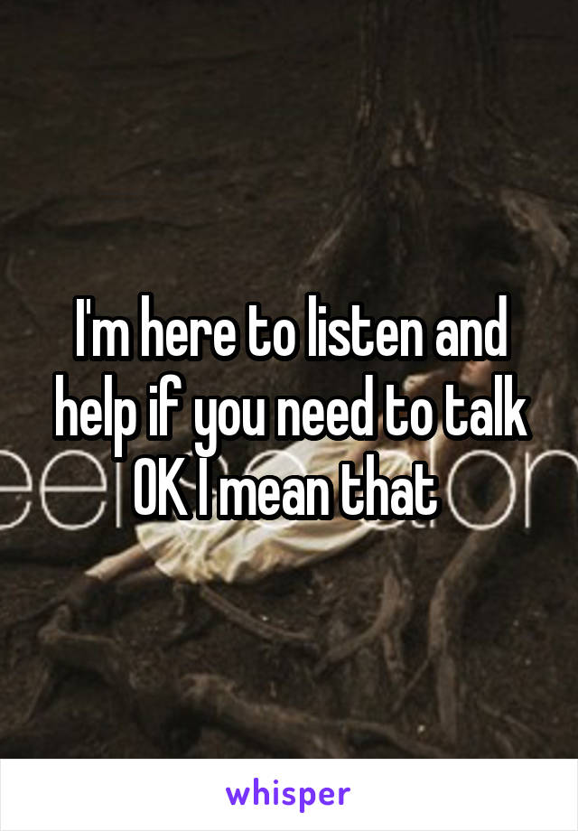 I'm here to listen and help if you need to talk OK I mean that 