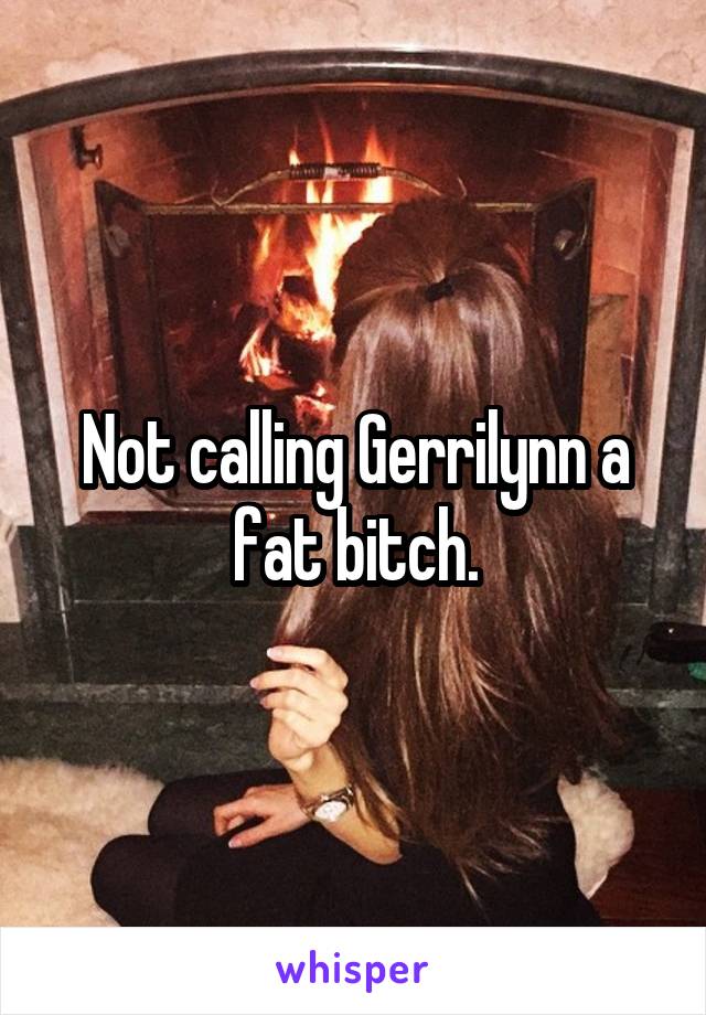 Not calling Gerrilynn a fat bitch.