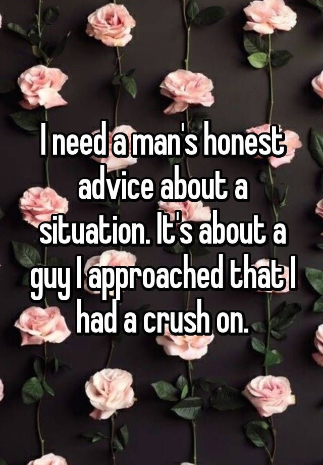 I need a man's honest advice about a situation. It's about a guy I approached that I had a crush on.