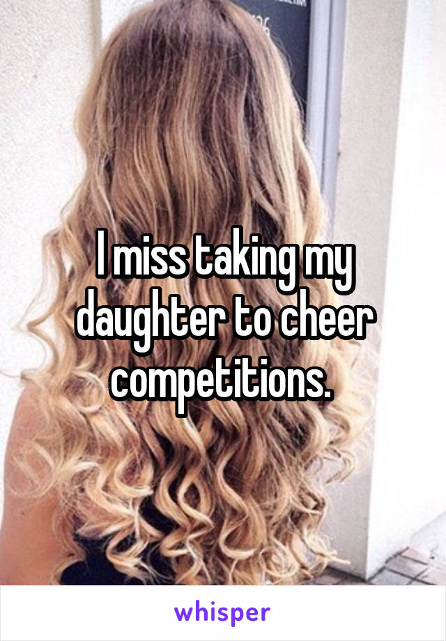 I miss taking my daughter to cheer competitions. 