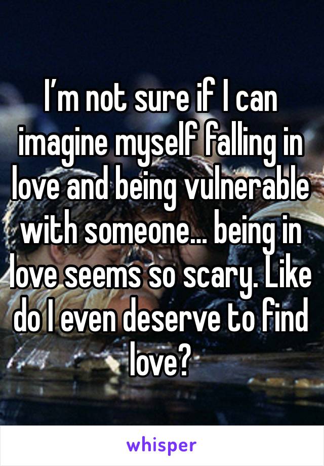 I’m not sure if I can imagine myself falling in love and being vulnerable with someone… being in love seems so scary. Like do I even deserve to find love?